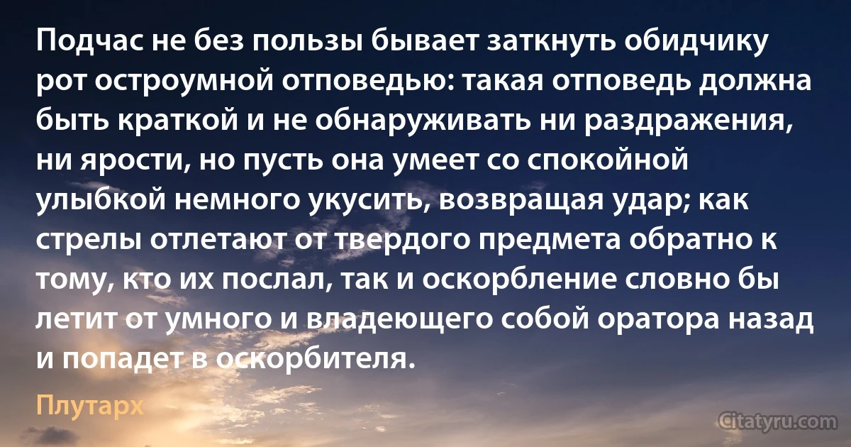 Подчас не без пользы бывает заткнуть обидчику рот остроумной отповедью: такая отповедь должна быть краткой и не обнаруживать ни раздражения, ни ярости, но пусть она умеет со спокойной улыбкой немного укусить, возвращая удар; как стрелы отлетают от твердого предмета обратно к тому, кто их послал, так и оскорбление словно бы летит от умного и владеющего собой оратора назад и попадет в оскорбителя. (Плутарх)