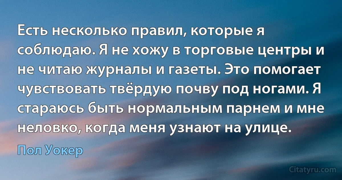 Есть несколько правил, которые я соблюдаю. Я не хожу в торговые центры и не читаю журналы и газеты. Это помогает чувствовать твёрдую почву под ногами. Я стараюсь быть нормальным парнем и мне неловко, когда меня узнают на улице. (Пол Уокер)