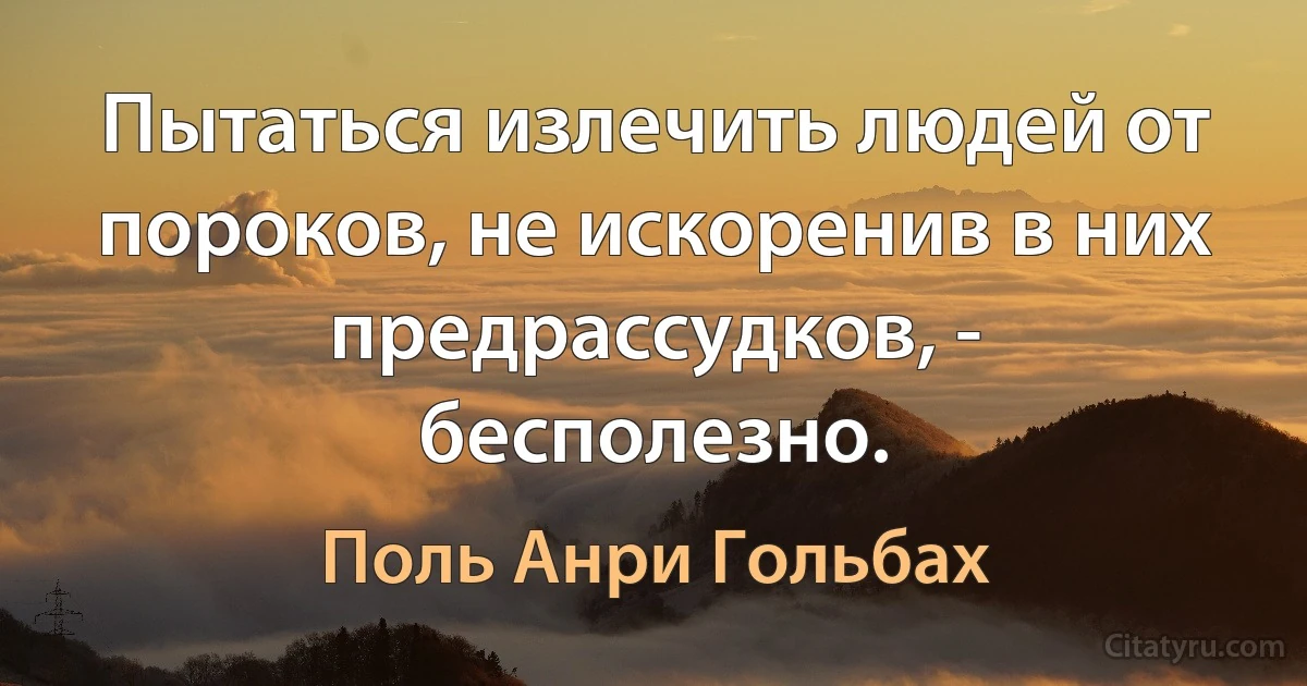 Пытаться излечить людей от пороков, не искоренив в них предрассудков, - бесполезно. (Поль Анри Гольбах)