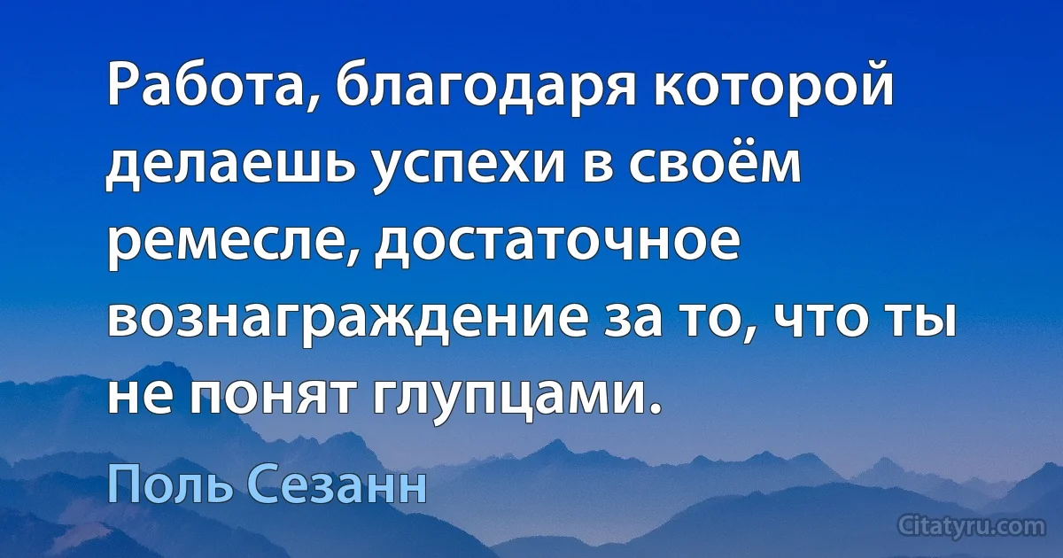 Работа, благодаря которой делаешь успехи в своём ремесле, достаточное вознаграждение за то, что ты не понят глупцами. (Поль Сезанн)