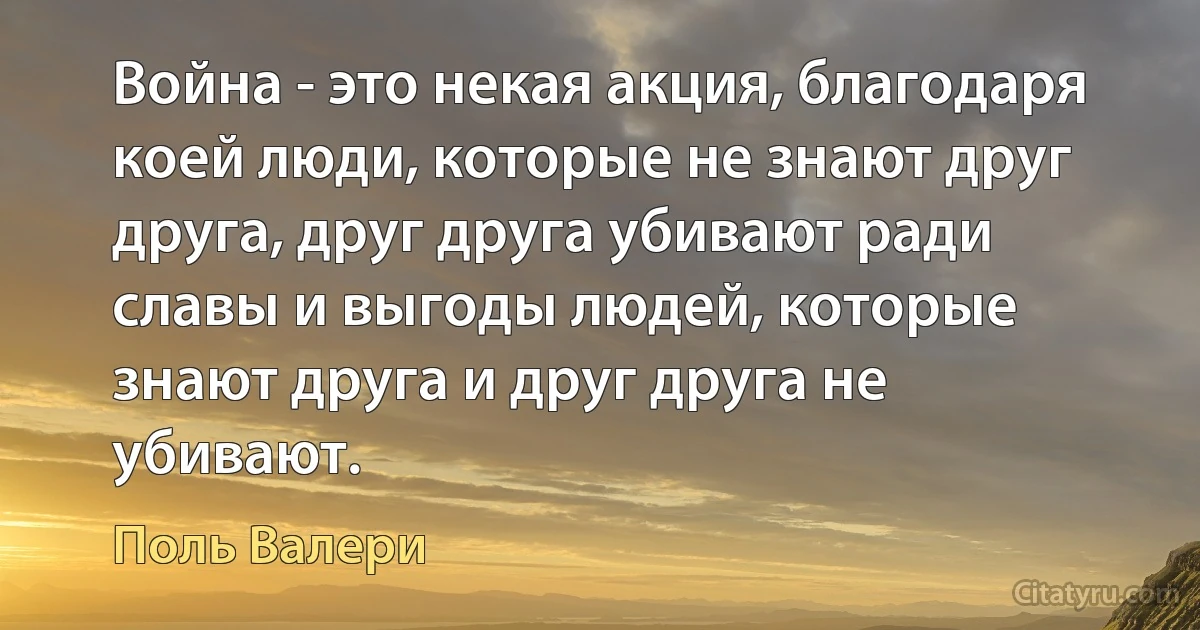 Война - это некая акция, благодаря коей люди, которые не знают друг друга, друг друга убивают ради славы и выгоды людей, которые знают друга и друг друга не убивают. (Поль Валери)