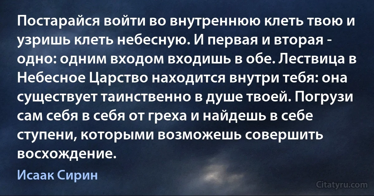 Постарайся войти во внутреннюю клеть твою и узришь клеть небесную. И первая и вторая - одно: одним входом входишь в обе. Лествица в Небесное Царство находится внутри тебя: она существует таинственно в душе твоей. Погрузи сам себя в себя от греха и найдешь в себе ступени, которыми возможешь совершить восхождение. (Исаак Сирин)