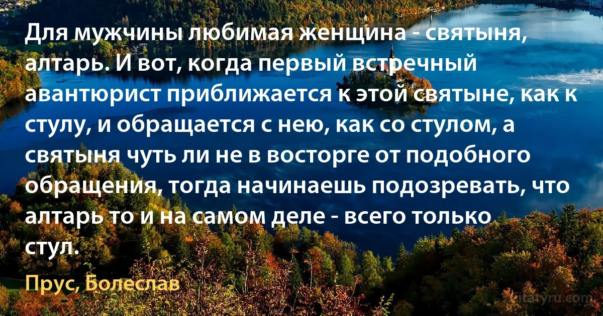 Для мужчины любимая женщина - святыня, алтарь. И вот, когда первый встречный авантюрист приближается к этой святыне, как к стулу, и обращается с нею, как со стулом, а святыня чуть ли не в восторге от подобного обращения, тогда начинаешь подозревать, что алтарь то и на самом деле - всего только стул. (Прус, Болеслав)