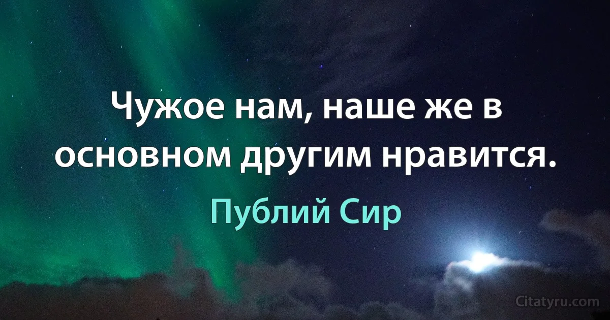 Чужое нам, наше же в основном другим нравится. (Публий Сир)