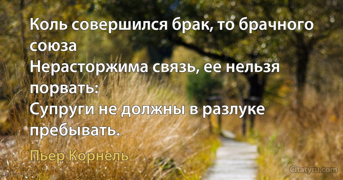 Коль совершился брак, то брачного союза
Нерасторжима связь, ее нельзя порвать:
Супруги не должны в разлуке пребывать. (Пьер Корнель)