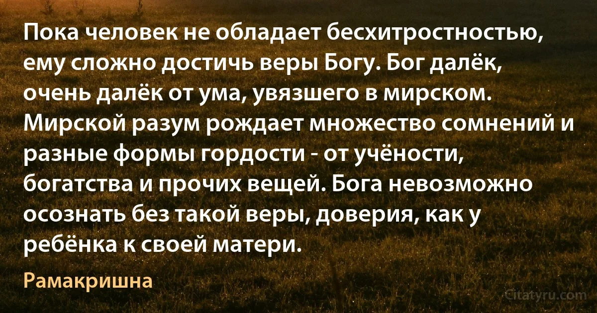 Пока человек не обладает бесхитростностью, ему сложно достичь веры Богу. Бог далёк, очень далёк от ума, увязшего в мирском. Мирской разум рождает множество сомнений и разные формы гордости - от учёности, богатства и прочих вещей. Бога невозможно осознать без такой веры, доверия, как у ребёнка к своей матери. (Рамакришна)