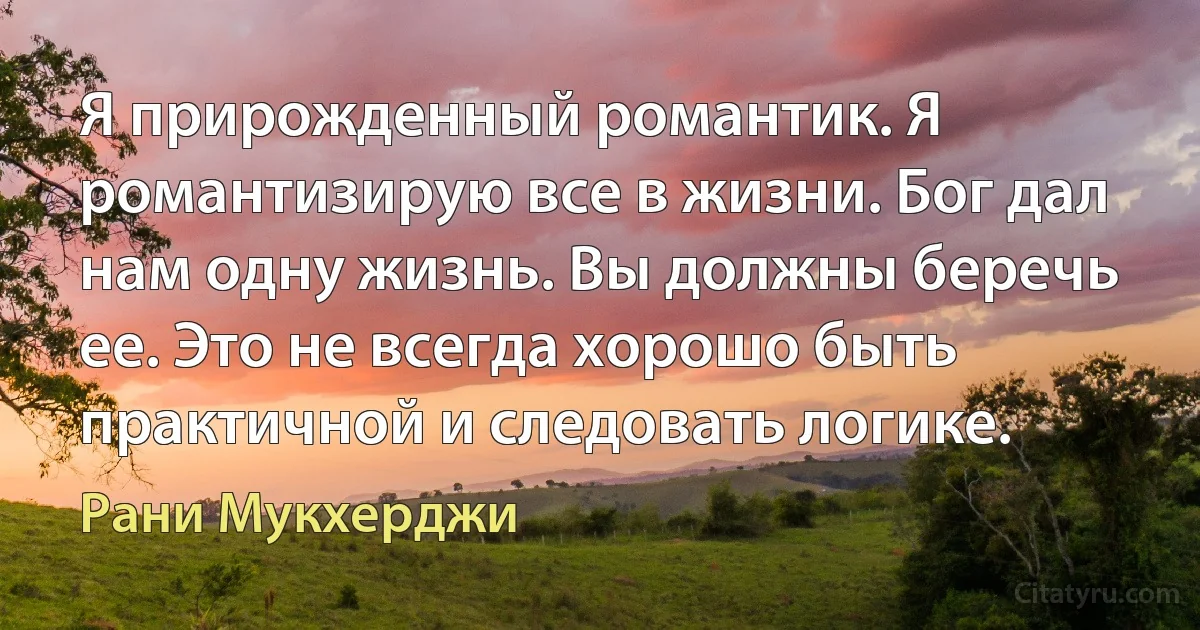 Я прирожденный романтик. Я романтизирую все в жизни. Бог дал нам одну жизнь. Вы должны беречь ее. Это не всегда хорошо быть практичной и следовать логике. (Рани Мукхерджи)