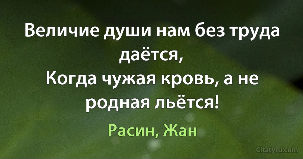 Величие души нам без труда даётся,
Когда чужая кровь, а не родная льётся! (Расин, Жан)