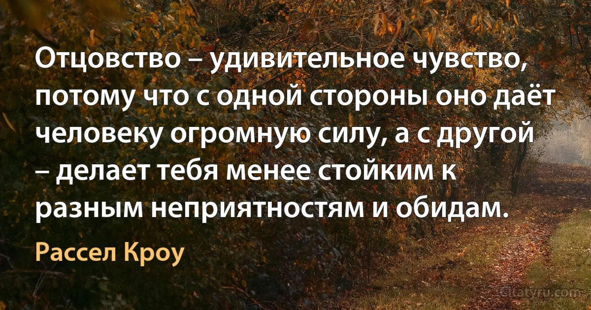 Отцовство – удивительное чувство, потому что с одной стороны оно даёт человеку огромную силу, а с другой – делает тебя менее стойким к разным неприятностям и обидам. (Рассел Кроу)