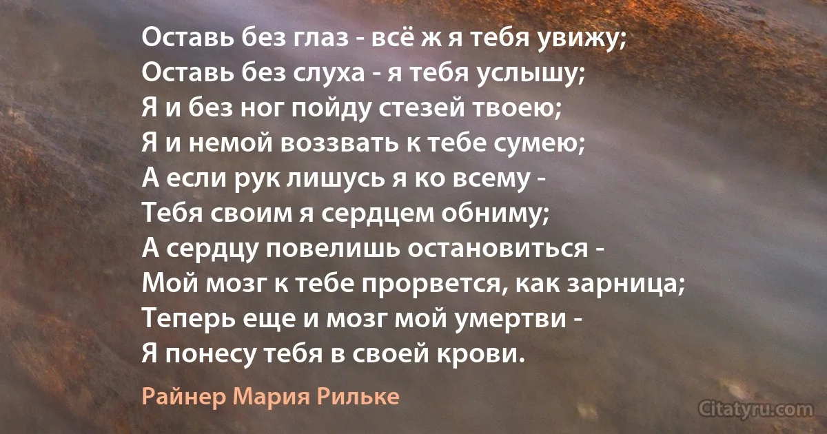 Оставь без глаз - всё ж я тебя увижу;
Оставь без слуха - я тебя услышу;
Я и без ног пойду стезей твоею;
Я и немой воззвать к тебе сумею;
А если рук лишусь я ко всему -
Тебя своим я сердцем обниму;
А сердцу повелишь остановиться -
Мой мозг к тебе прорвется, как зарница;
Теперь еще и мозг мой умертви -
Я понесу тебя в своей крови. (Райнер Мария Рильке)