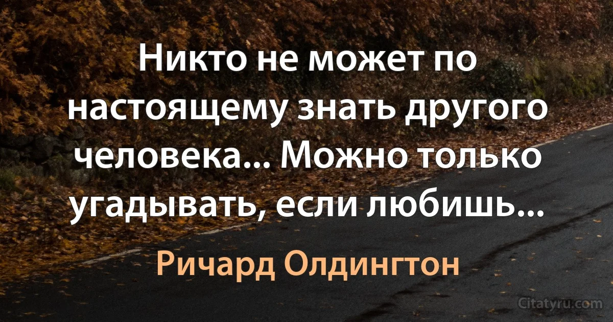 Никто не может по настоящему знать другого человека... Можно только угадывать, если любишь... (Ричард Олдингтон)