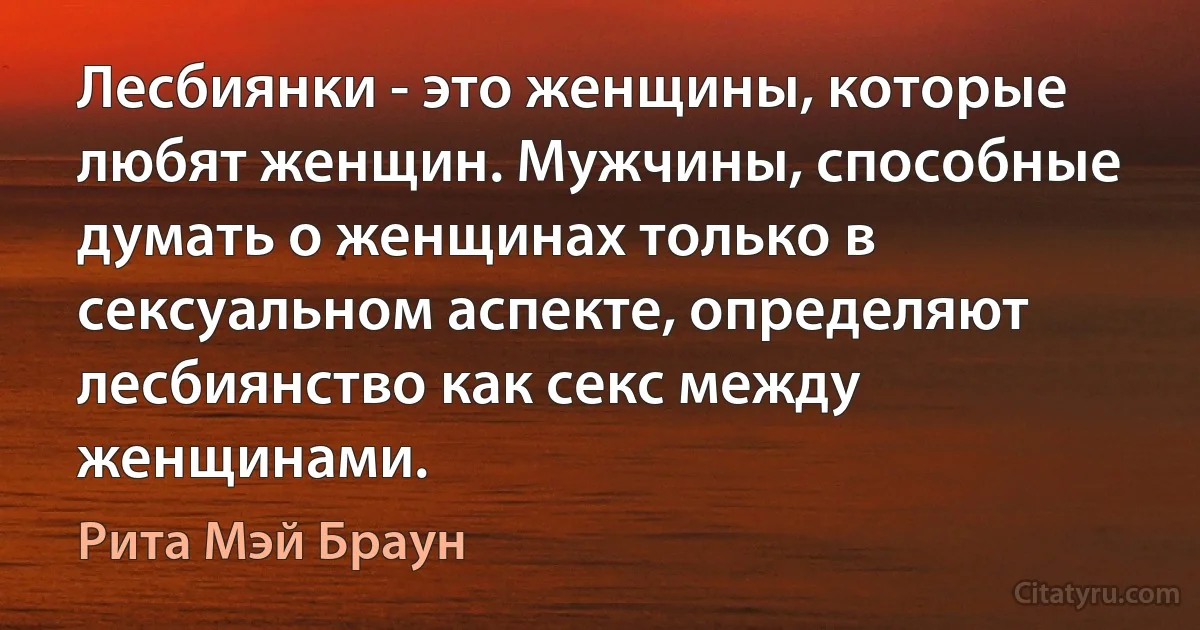 Лесбиянки - это женщины, которые любят женщин. Мужчины, способные думать о женщинах только в сексуальном аспекте, определяют лесбиянство как секс между женщинами. (Рита Мэй Браун)