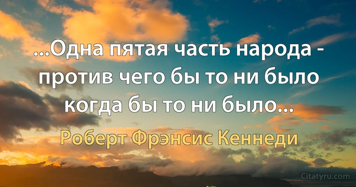 ...Одна пятая часть народа - против чего бы то ни было когда бы то ни было... (Роберт Фрэнсис Кеннеди)