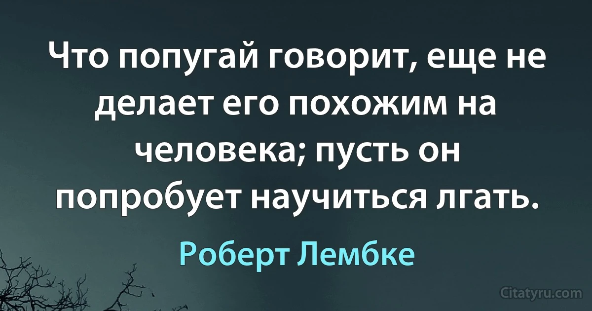 Что попугай говорит, еще не делает его похожим на человека; пусть он попробует научиться лгать. (Роберт Лембке)