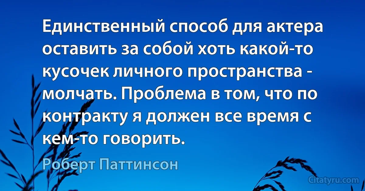 Единственный способ для актера оставить за собой хоть какой-то кусочек личного пространства - молчать. Проблема в том, что по контракту я должен все время с кем-то говорить. (Роберт Паттинсон)