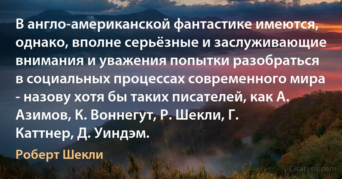 В англо-американской фантастике имеются, однако, вполне серьёзные и заслуживающие внимания и уважения попытки разобраться в социальных процессах современного мира - назову хотя бы таких писателей, как А. Азимов, К. Воннегут, Р. Шекли, Г. Каттнер, Д. Уиндэм. (Роберт Шекли)