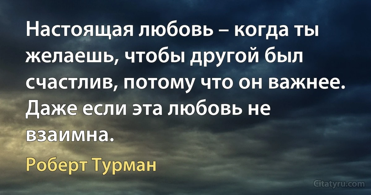 Настоящая любовь – когда ты желаешь, чтобы другой был счастлив, потому что он важнее. Даже если эта любовь не взаимна. (Роберт Турман)