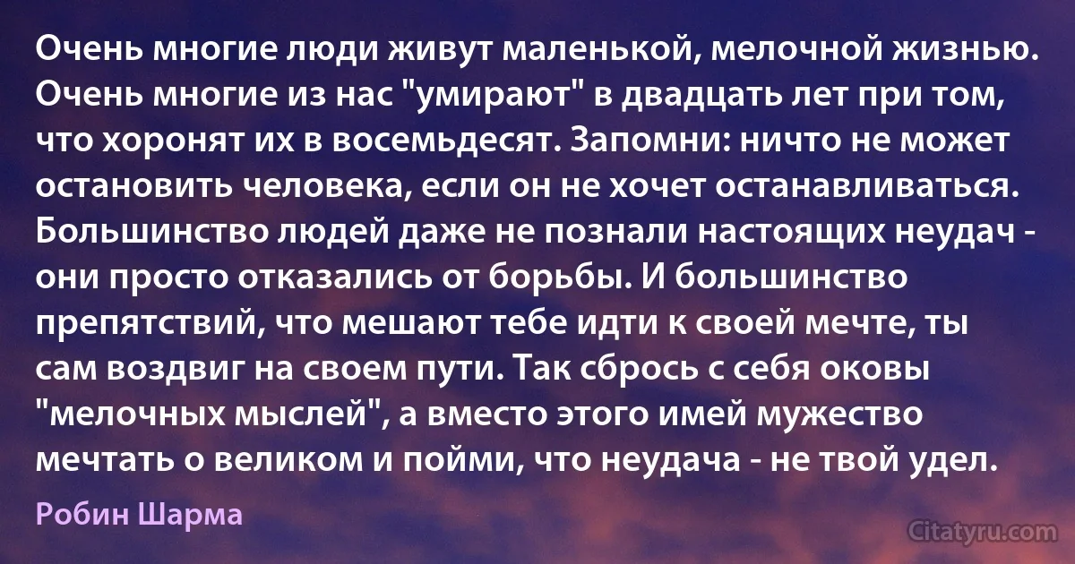 Очень многие люди живут маленькой, мелочной жизнью. Очень многие из нас "умирают" в двадцать лет при том, что хоронят их в восемьдесят. Запомни: ничто не может остановить человека, если он не хочет останавливаться. Большинство людей даже не познали настоящих неудач - они просто отказались от борьбы. И большинство препятствий, что мешают тебе идти к своей мечте, ты сам воздвиг на своем пути. Так сбрось с себя оковы "мелочных мыслей", а вместо этого имей мужество мечтать о великом и пойми, что неудача - не твой удел. (Робин Шарма)