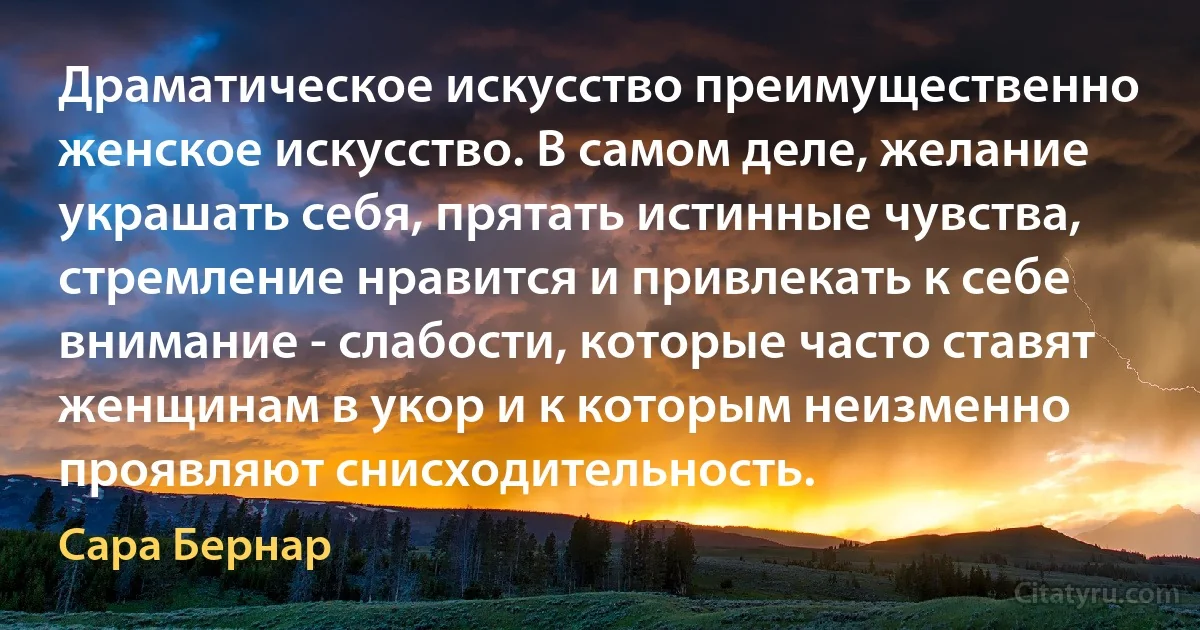 Драматическое искусство преимущественно женское искусство. В самом деле, желание украшать себя, прятать истинные чувства, стремление нравится и привлекать к себе внимание - слабости, которые часто ставят женщинам в укор и к которым неизменно проявляют снисходительность. (Сара Бернар)