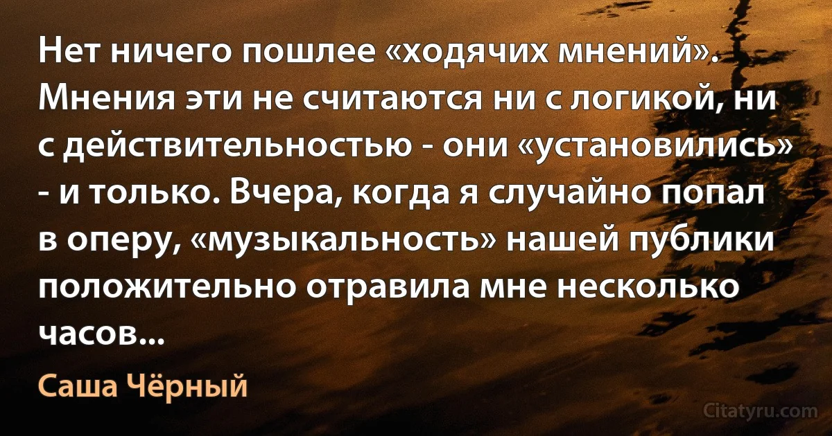 Нет ничего пошлее «ходячих мнений». Мнения эти не считаются ни с логикой, ни с действительностью - они «установились» - и только. Вчера, когда я случайно попал в оперу, «музыкальность» нашей публики положительно отравила мне несколько часов... (Саша Чёрный)