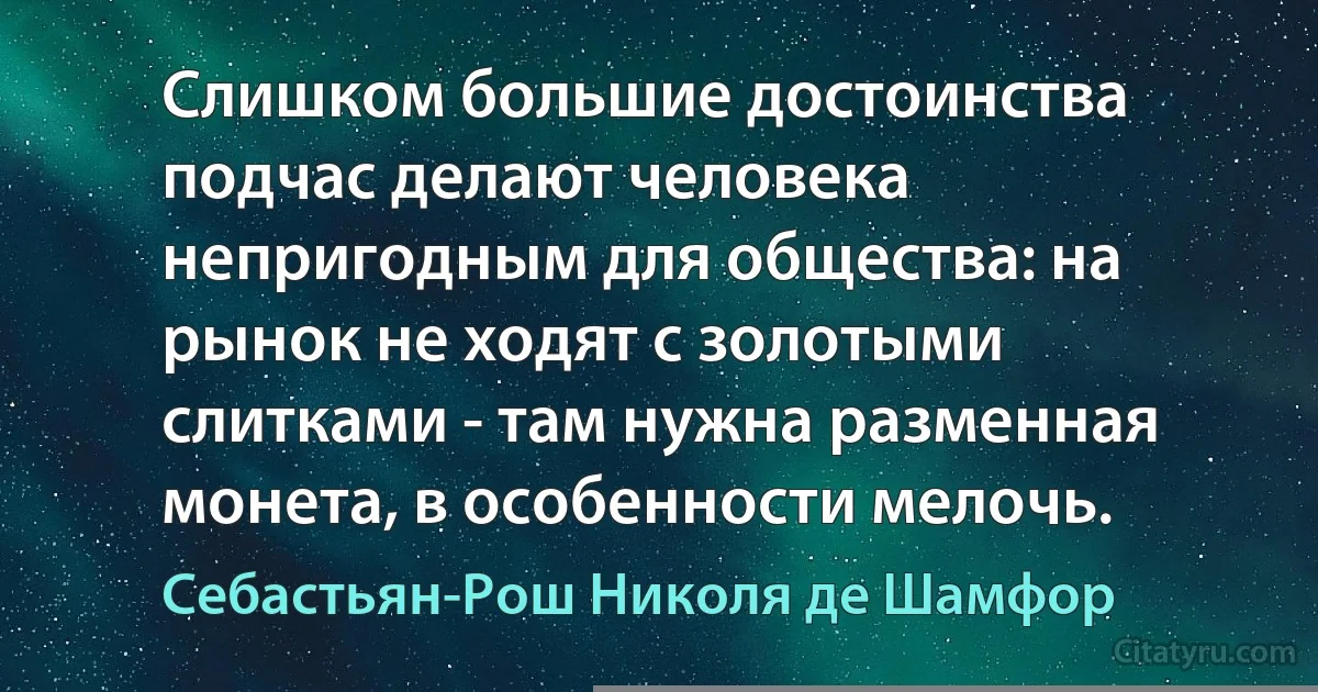 Слишком большие достоинства подчас делают человека непригодным для общества: на рынок не ходят с золотыми слитками - там нужна разменная монета, в особенности мелочь. (Себастьян-Рош Николя де Шамфор)