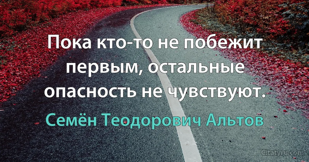 Пока кто-то не побежит первым, остальные опасность не чувствуют. (Семён Теодорович Альтов)