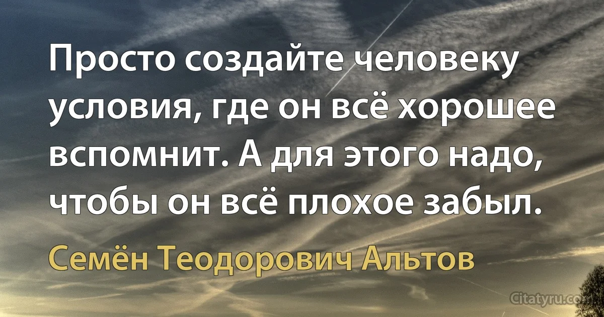 Просто создайте человеку условия, где он всё хорошее вспомнит. А для этого надо, чтобы он всё плохое забыл. (Семён Теодорович Альтов)