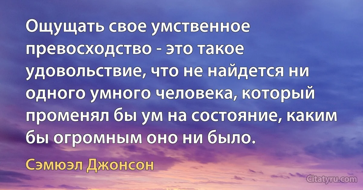 Ощущать свое умственное превосходство - это такое удовольствие, что не найдется ни одного умного человека, который променял бы ум на состояние, каким бы огромным оно ни было. (Сэмюэл Джонсон)