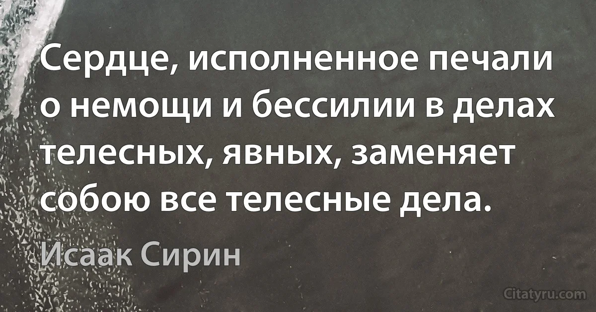 Сердце, исполненное печали о немощи и бессилии в делах телесных, явных, заменяет собою все телесные дела. (Исаак Сирин)