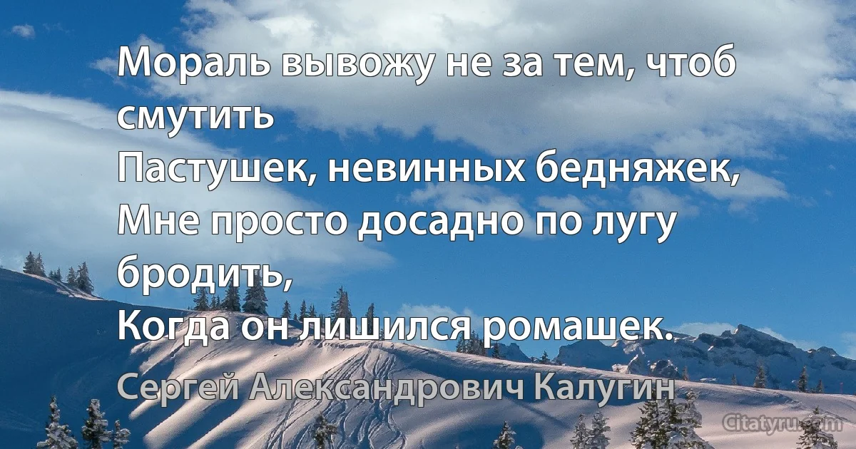 Мораль вывожу не за тем, чтоб смутить
Пастушек, невинных бедняжек,
Мне просто досадно по лугу бродить,
Когда он лишился ромашек. (Сергей Александрович Калугин)