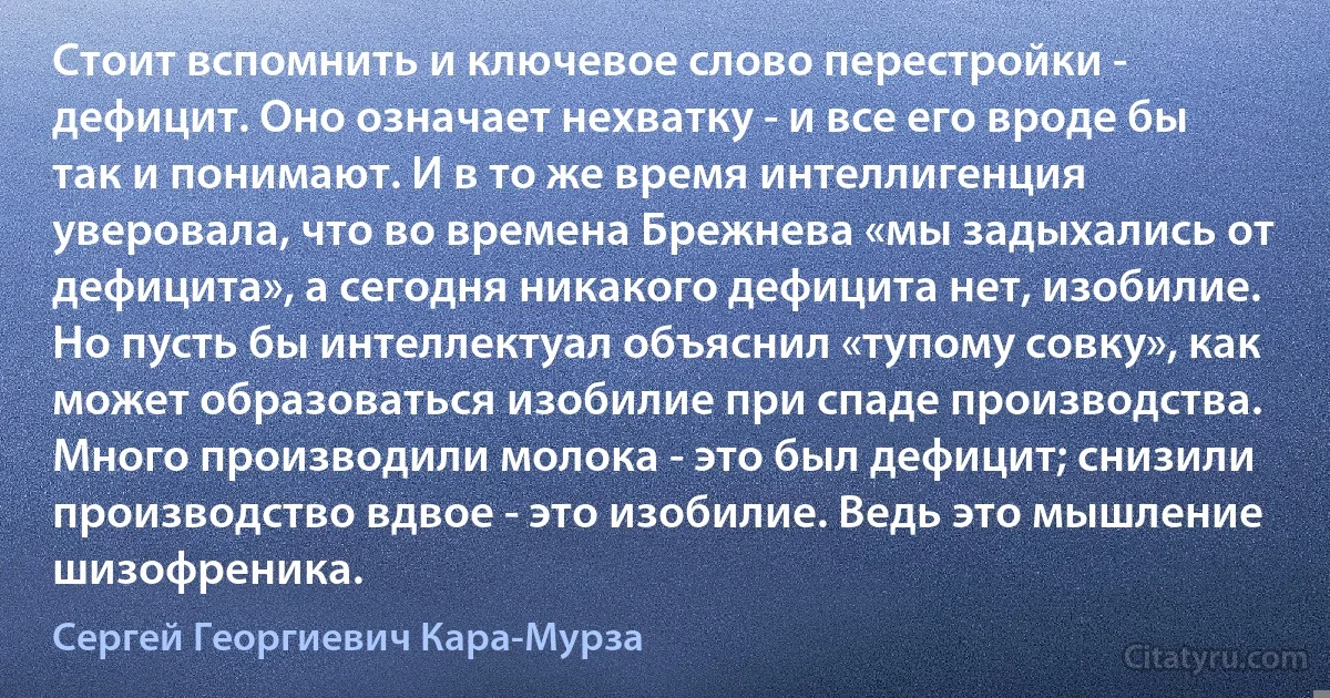 Стоит вспомнить и ключевое слово перестройки - дефицит. Оно означает нехватку - и все его вроде бы так и понимают. И в то же время интеллигенция уверовала, что во времена Брежнева «мы задыхались от дефицита», а сегодня никакого дефицита нет, изобилие. Но пусть бы интеллектуал объяснил «тупому совку», как может образоваться изобилие при спаде производства. Много производили молока - это был дефицит; снизили производство вдвое - это изобилие. Ведь это мышление шизофреника. (Сергей Георгиевич Кара-Мурза)