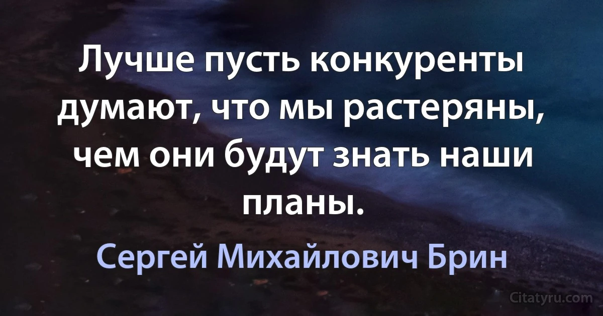 Лучше пусть конкуренты думают, что мы растеряны, чем они будут знать наши планы. (Сергей Михайлович Брин)