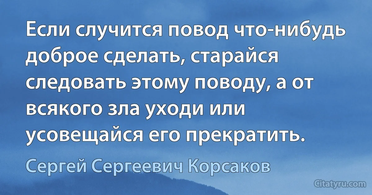 Если случится повод что-нибудь доброе сделать, старайся следовать этому поводу, а от всякого зла уходи или усовещайся его прекратить. (Сергей Сергеевич Корсаков)