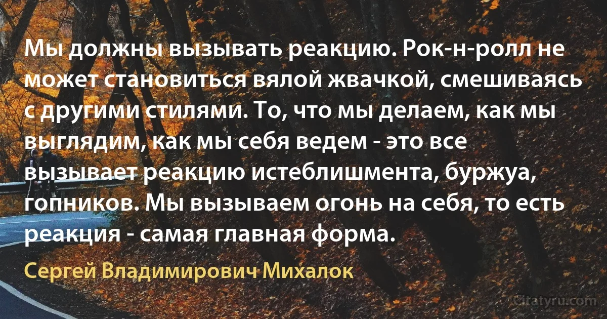 Мы должны вызывать реакцию. Рок-н-ролл не может становиться вялой жвачкой, смешиваясь с другими стилями. То, что мы делаем, как мы выглядим, как мы себя ведем - это все вызывает реакцию истеблишмента, буржуа, гопников. Мы вызываем огонь на себя, то есть реакция - самая главная форма. (Сергей Владимирович Михалок)