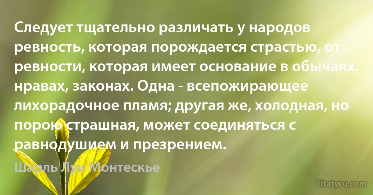 Следует тщательно различать у народов ревность, которая порождается страстью, от ревности, которая имеет основание в обычаях, нравах, законах. Одна - всепожирающее лихорадочное пламя; другая же, холодная, но порою страшная, может соединяться с равнодушием и презрением. (Шарль Луи Монтескье)