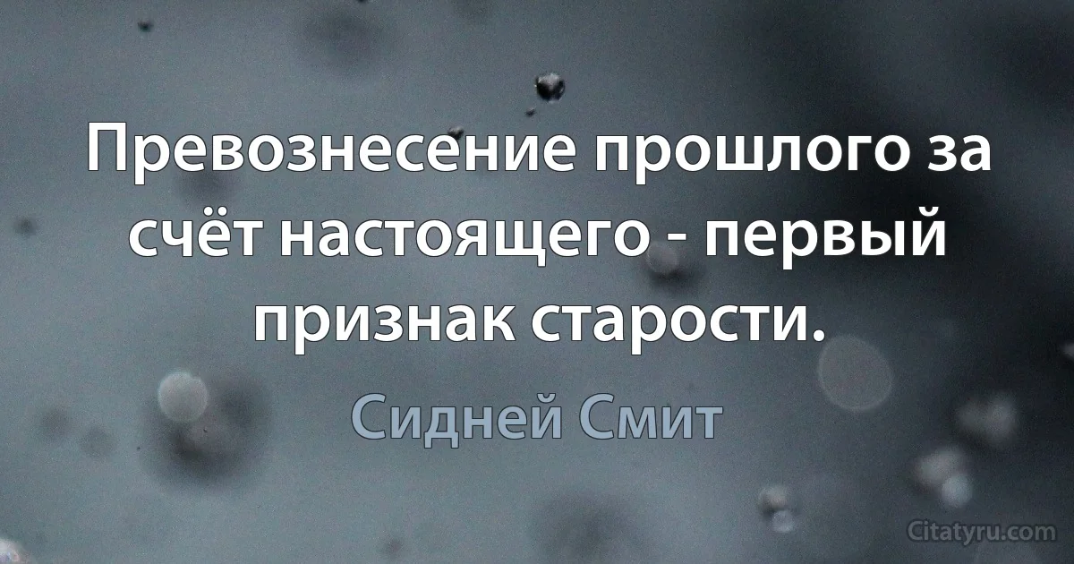 Превознесение прошлого за счёт настоящего - первый признак старости. (Сидней Смит)