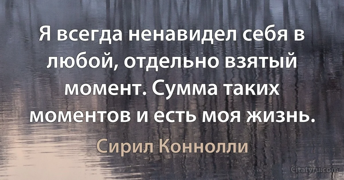 Я всегда ненавидел себя в любой, отдельно взятый момент. Сумма таких моментов и есть моя жизнь. (Сирил Коннолли)