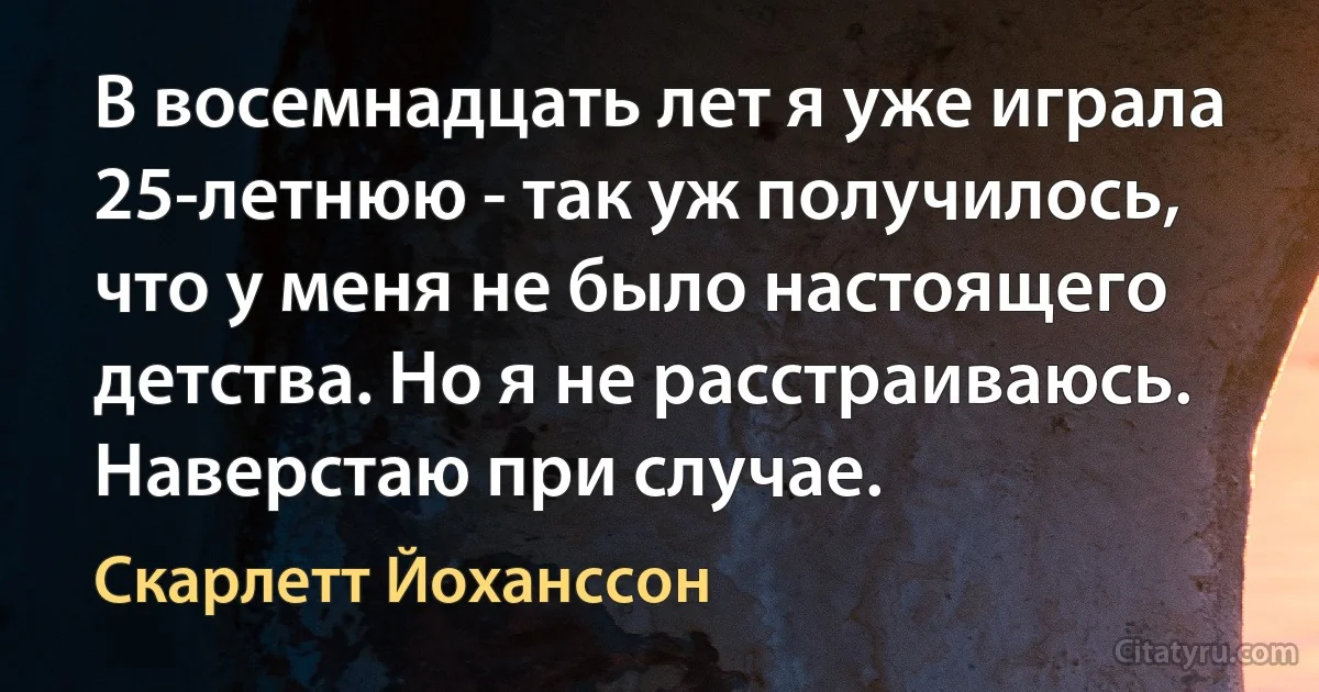 В восемнадцать лет я уже играла 25-летнюю - так уж получилось, что у меня не было настоящего детства. Но я не расстраиваюсь. Наверстаю при случае. (Скарлетт Йоханссон)