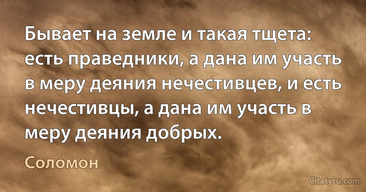 Бывает на земле и такая тщета: есть праведники, а дана им участь в меру деяния нечестивцев, и есть нечестивцы, а дана им участь в меру деяния добрых. (Соломон)