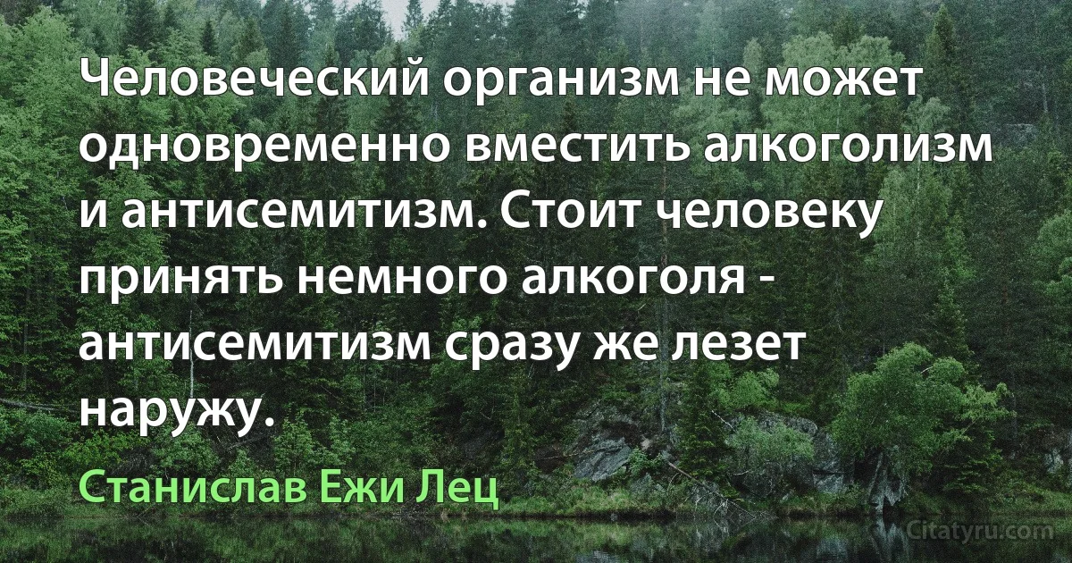 Человеческий организм не может одновременно вместить алкоголизм и антисемитизм. Стоит человеку принять немного алкоголя - антисемитизм сразу же лезет наружу. (Станислав Ежи Лец)