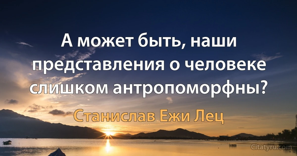 А может быть, наши представления о человеке слишком антропоморфны? (Станислав Ежи Лец)