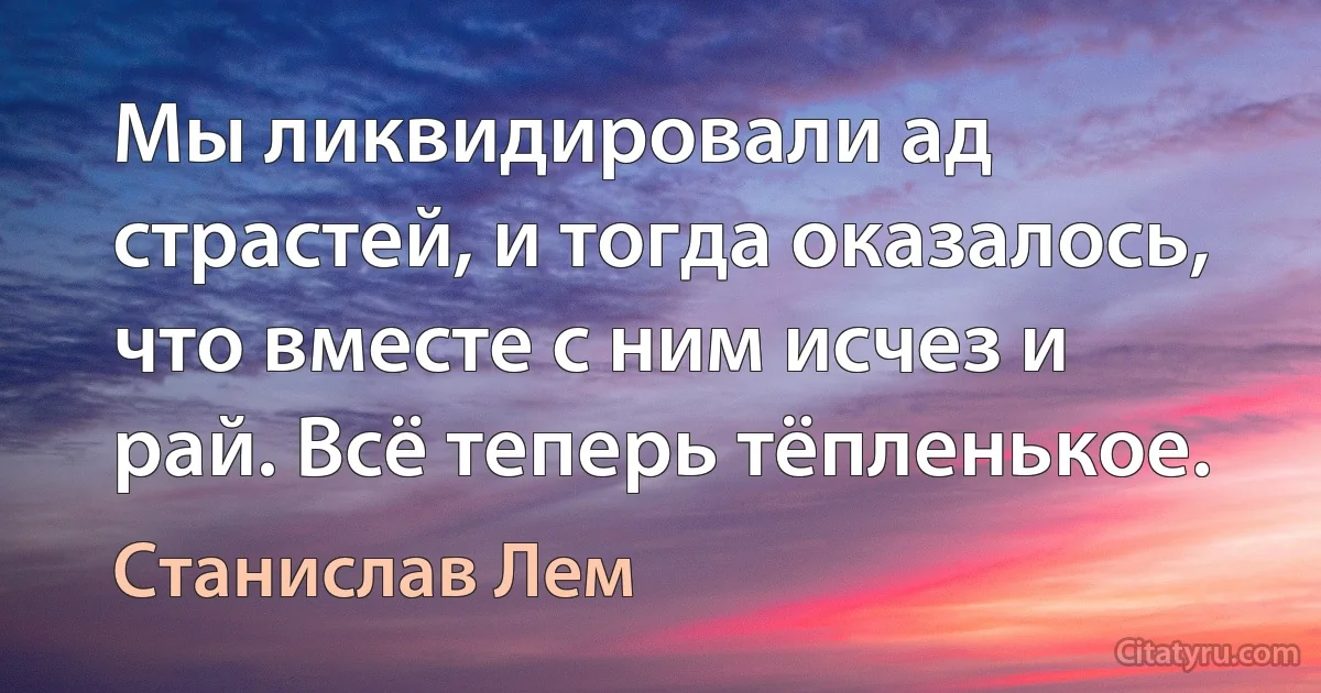 Мы ликвидировали ад страстей, и тогда оказалось, что вместе с ним исчез и рай. Всё теперь тёпленькое. (Станислав Лем)