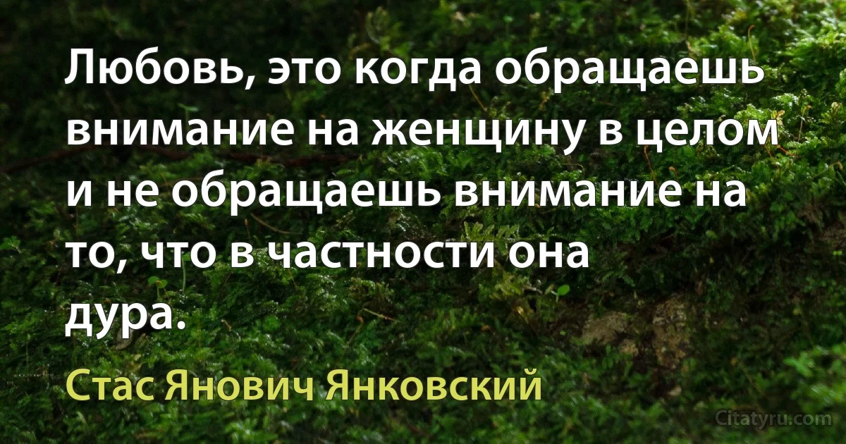 Любовь, это когда обращаешь внимание на женщину в целом и не обращаешь внимание на то, что в частности она дура. (Стас Янович Янковский)