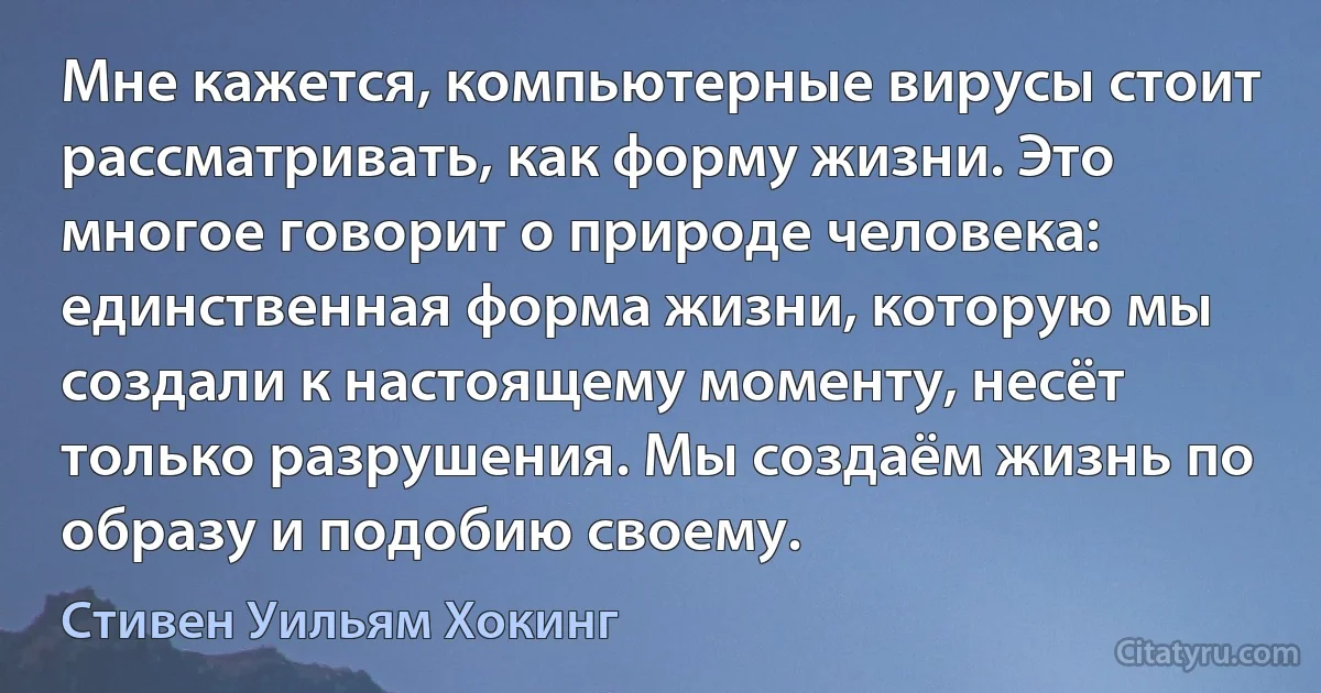 Мне кажется, компьютерные вирусы стоит рассматривать, как форму жизни. Это многое говорит о природе человека: единственная форма жизни, которую мы создали к настоящему моменту, несёт только разрушения. Мы создаём жизнь по образу и подобию своему. (Стивен Уильям Хокинг)