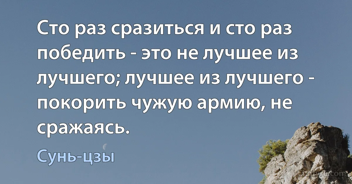 Сто раз сразиться и сто раз победить - это не лучшее из лучшего; лучшее из лучшего - покорить чужую армию, не сражаясь. (Сунь-цзы)