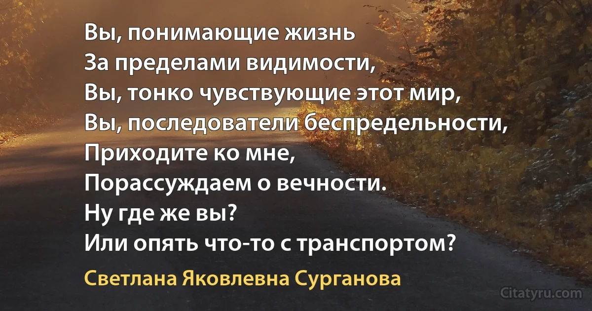 Вы, понимающие жизнь
За пределами видимости,
Вы, тонко чувствующие этот мир,
Вы, последователи беспредельности,
Приходите ко мне,
Порассуждаем о вечности.
Ну где же вы?
Или опять что-то с транспортом? (Светлана Яковлевна Сурганова)