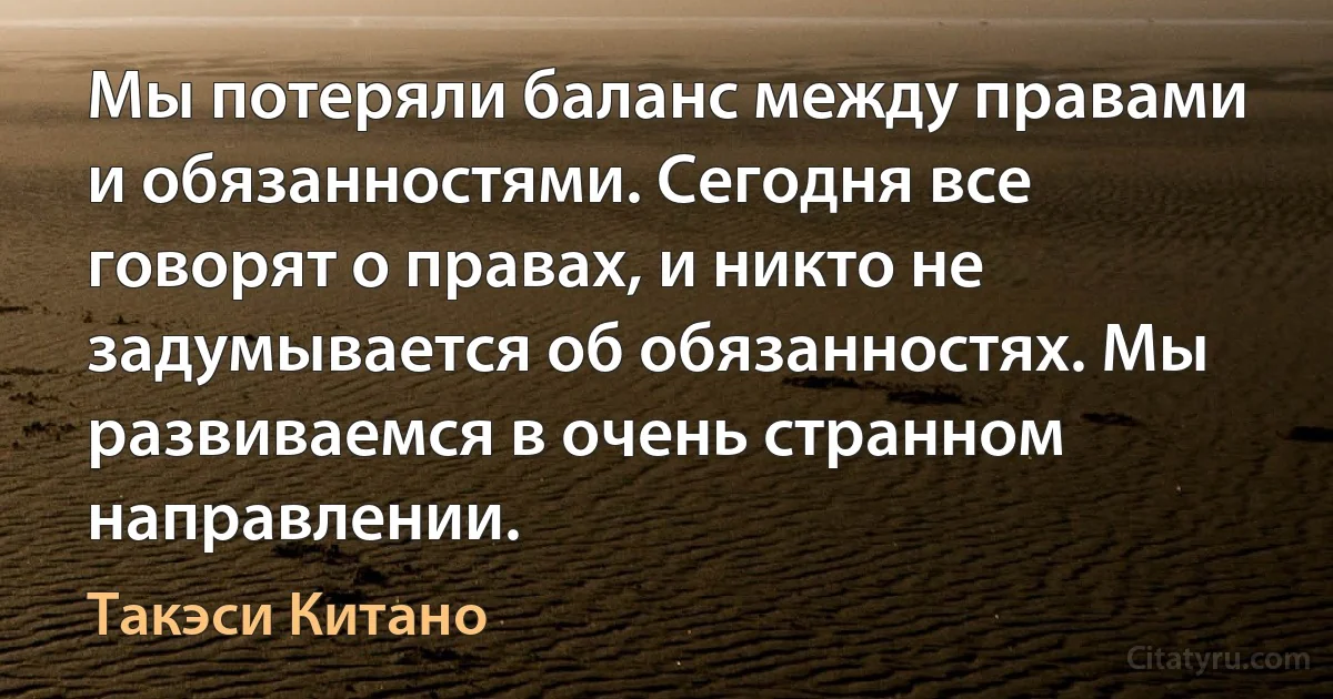 Мы потеряли баланс между правами и обязанностями. Сегодня все говорят о правах, и никто не задумывается об обязанностях. Мы развиваемся в очень странном направлении. (Такэси Китано)