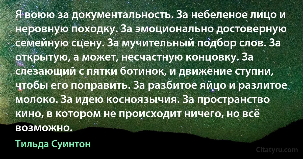 Я воюю за документальность. За небеленое лицо и неровную походку. За эмоционально достоверную семейную сцену. За мучительный подбор слов. За открытую, а может, несчастную концовку. За слезающий с пятки ботинок, и движение ступни, чтобы его поправить. За разбитое яйцо и разлитое молоко. За идею косноязычия. За пространство кино, в котором не происходит ничего, но всё возможно. (Тильда Суинтон)