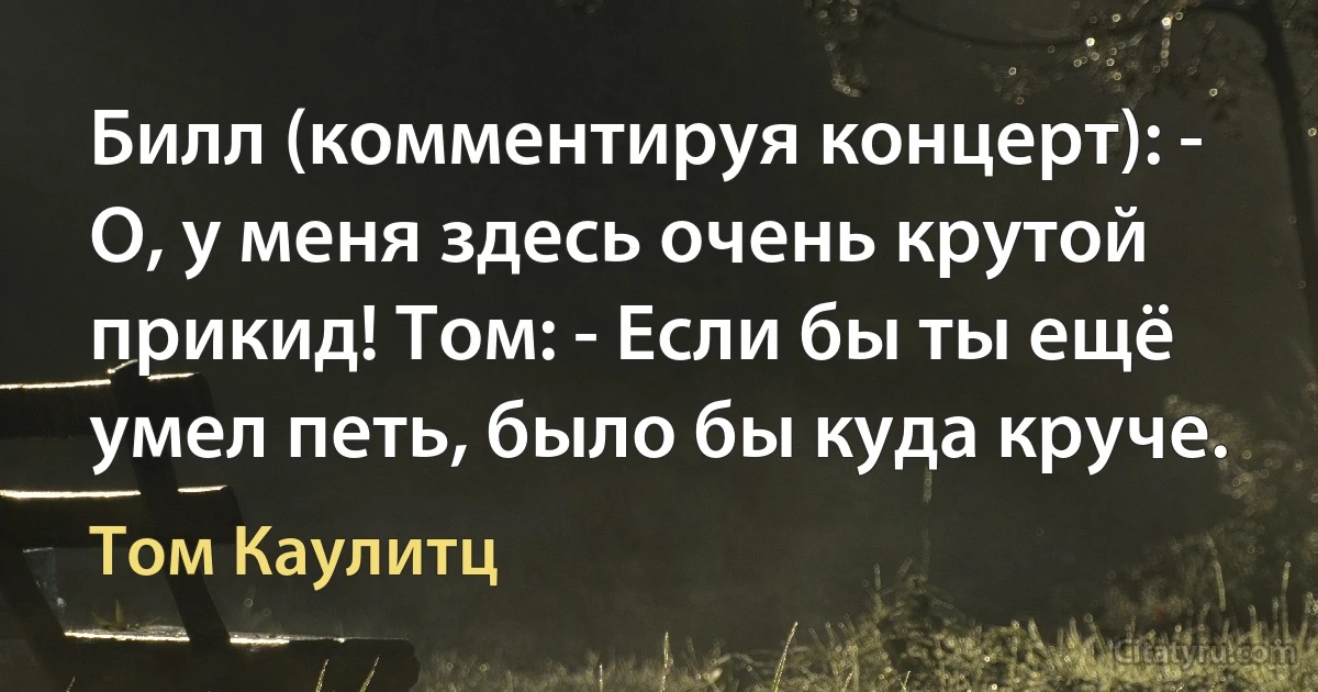 Билл (комментируя концерт): - О, у меня здесь очень крутой прикид! Том: - Если бы ты ещё умел петь, было бы куда круче. (Том Каулитц)