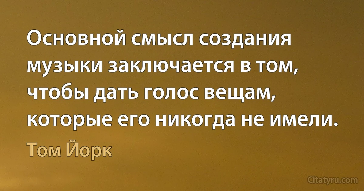 Основной смысл создания музыки заключается в том, чтобы дать голос вещам, которые его никогда не имели. (Том Йорк)